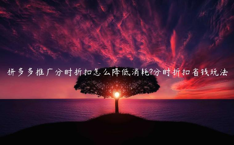 拼多多推廣分時折扣怎么降低消耗?分時折扣省錢玩法